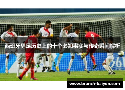 西班牙男足历史上的十个必知事实与传奇瞬间解析