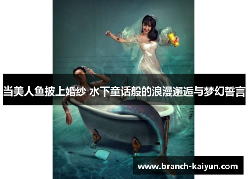当美人鱼披上婚纱 水下童话般的浪漫邂逅与梦幻誓言