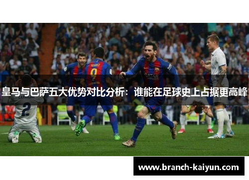 皇马与巴萨五大优势对比分析:谁能在足球史上占据更高峰 皇马与巴萨五大优势对比分析:谁能在足球史上占据更高峰