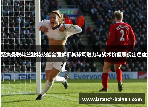 聚焦曼联弗兰独特技能全面解析其球场魅力与战术价值表现出色度