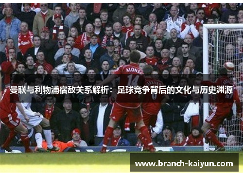 曼联与利物浦宿敌关系解析：足球竞争背后的文化与历史渊源